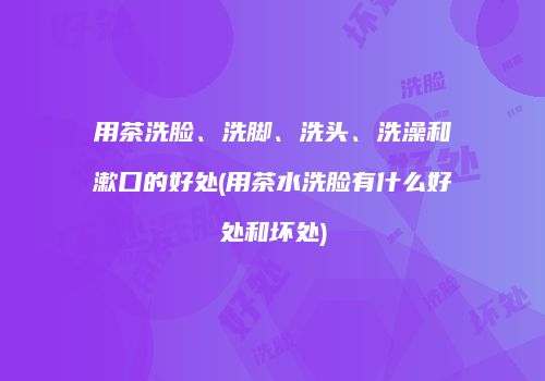 用茶洗脸、洗脚、洗头、洗澡和漱口的好处(用茶水洗脸有什么好处和坏处)