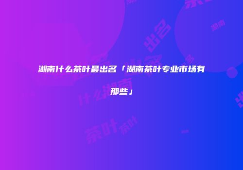 湖南什么茶叶最出名「湖南茶叶专业市场有那些」
