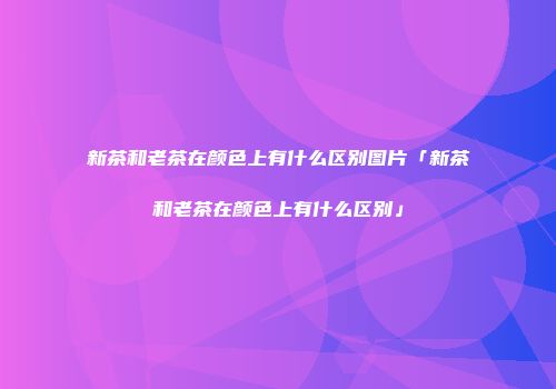 新茶和老茶在颜色上有什么区别图片「新茶和老茶在颜色上有什么区别」