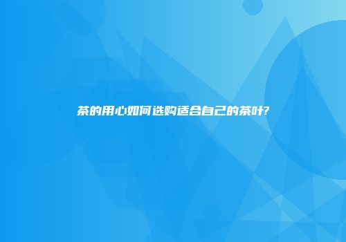 茶的用心如何选购适合自己的茶叶?