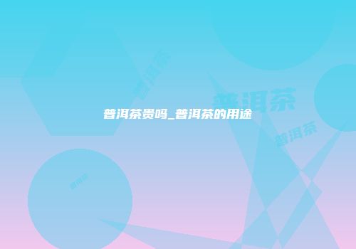 普洱茶贵吗_普洱茶的用途