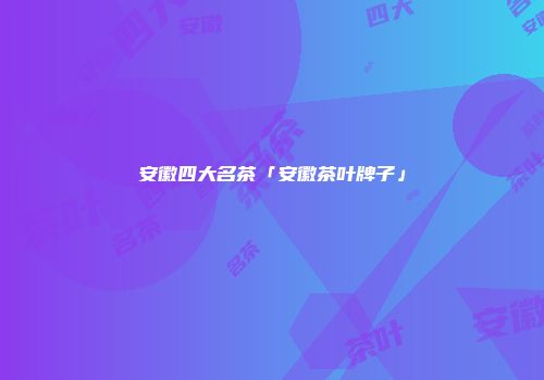 安徽四大名茶「安徽茶叶牌子」