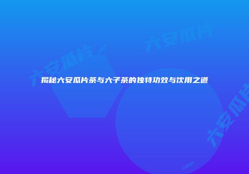 揭秘六安瓜片茶与六子茶的独特功效与饮用之道