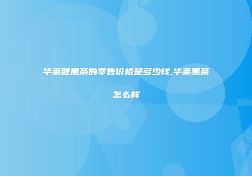 华莱健黑茶的零售价格是多少钱,华莱黑茶怎么样