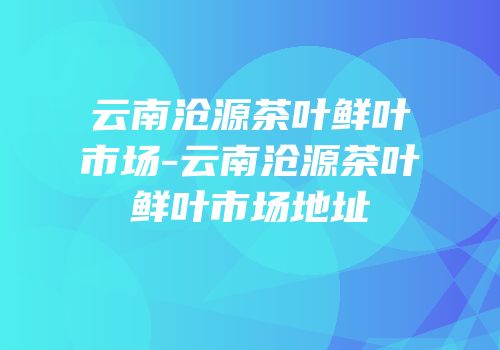 云南沧源茶叶鲜叶市场-云南沧源茶叶鲜叶市场地址