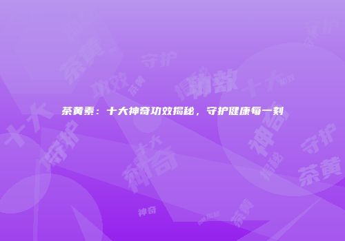 茶黄素：十大神奇功效揭秘，守护健康每一刻