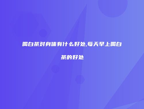 喝白茶对身体有什么好处,每天早上喝白茶的好处