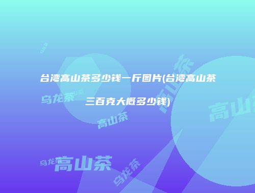 台湾高山茶多少钱一斤图片(台湾高山茶三百克大概多少钱)