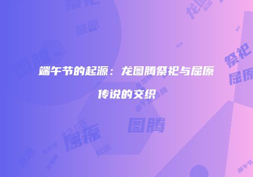 端午节的起源：龙图腾祭祀与屈原传说的交织