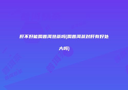 肝不好能喝普洱熟茶吗(喝普洱茶对肝有好处大吗)
