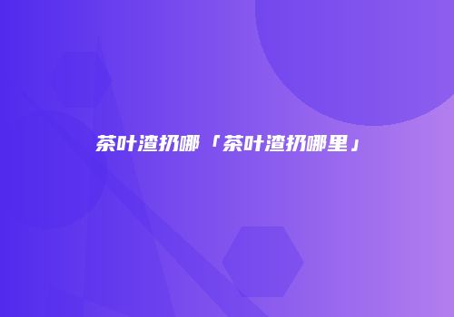 茶叶渣扔哪「茶叶渣扔哪里」