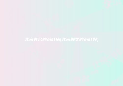 北京有名的茶叶店(北京哪卖的茶叶好)