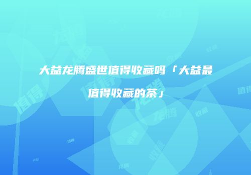 大益龙腾盛世值得收藏吗「大益最值得收藏的茶」