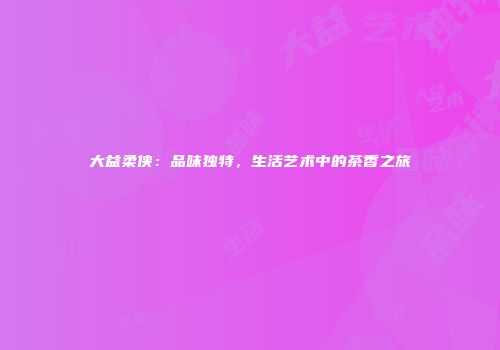 大益柔侠：品味独特，生活艺术中的茶香之旅
