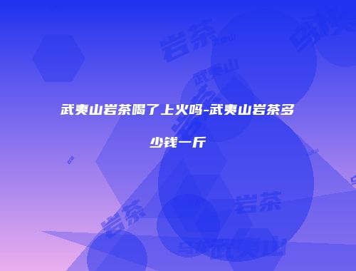 武夷山岩茶喝了上火吗-武夷山岩茶多少钱一斤