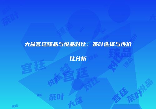 大益宫廷臻品与悦品对比：茶叶选择与性价比分析