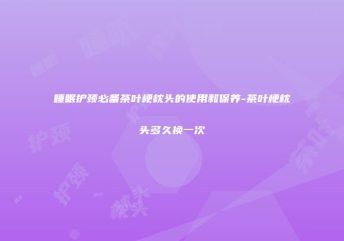 睡眠护颈必备茶叶梗枕头的使用和保养-茶叶梗枕头多久换一次