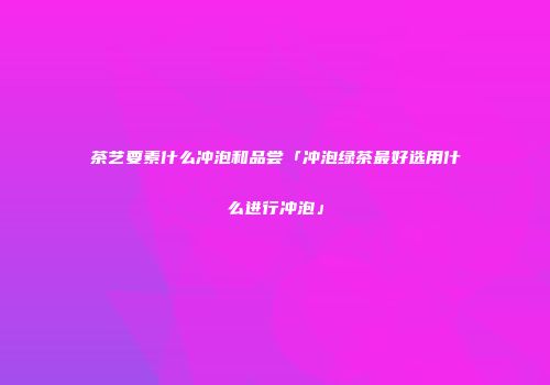 茶艺要素什么冲泡和品尝「冲泡绿茶最好选用什么进行冲泡」