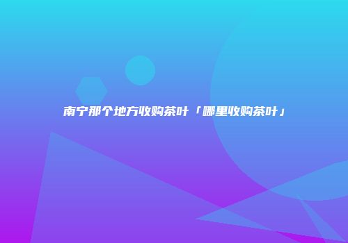 南宁那个地方收购茶叶「哪里收购茶叶」