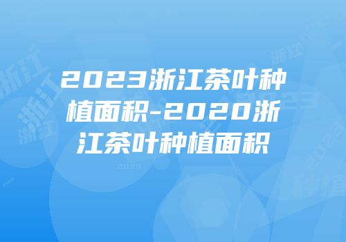 2023浙江茶叶种植面积-2020浙江茶叶种植面积