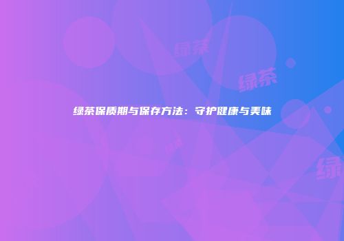绿茶保质期与保存方法：守护健康与美味