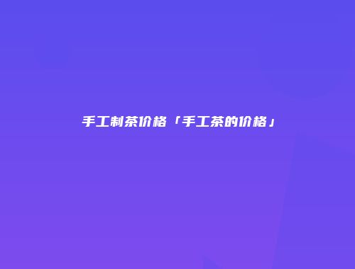 手工制茶价格「手工茶的价格」