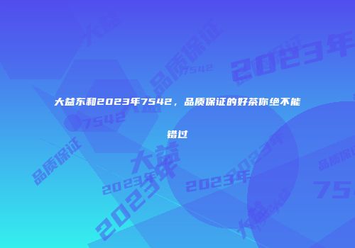 大益东和2023年7542，品质保证的好茶你绝不能错过