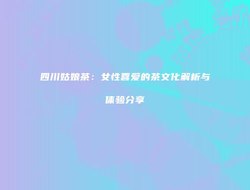 四川姑娘茶：女性喜爱的茶文化解析与体验分享
