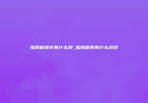 摇钱树茶叶有什么好_摇钱树茶有什么功效