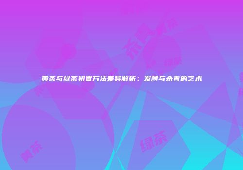 黄茶与绿茶初置方法差异解析：发酵与杀青的艺术
