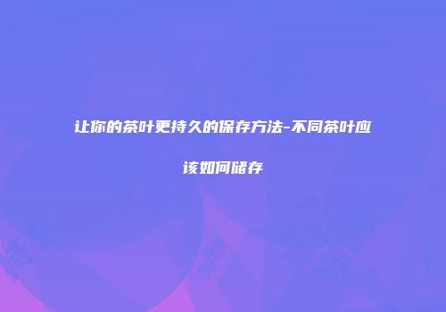 让你的茶叶更持久的保存方法-不同茶叶应该如何储存