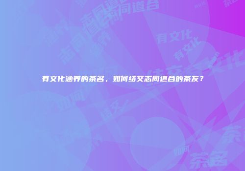 有文化涵养的茶名，如何结交志同道合的茶友？