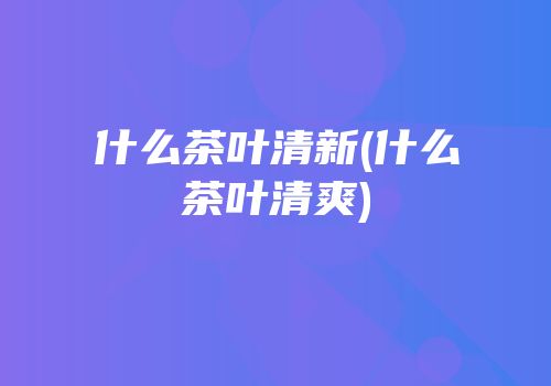 什么茶叶清新(什么茶叶清爽)