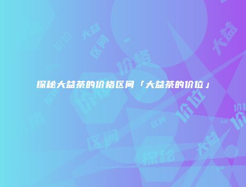 探秘大益茶的价格区间「大益茶的价位」