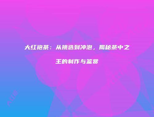 大红袍茶：从挑选到冲泡，揭秘茶中之王的制作与鉴赏