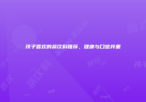 孩子喜欢的茶饮料推荐，健康与口感并重