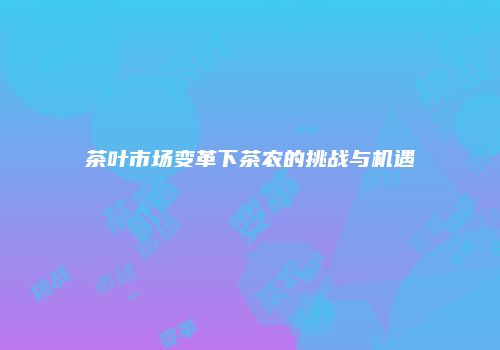 茶叶市场变革下茶农的挑战与机遇