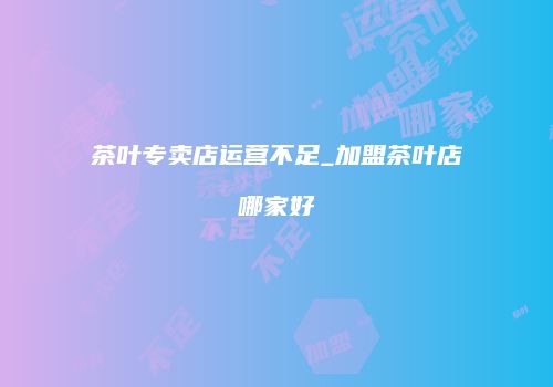 茶叶专卖店运营不足_加盟茶叶店哪家好
