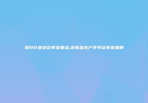 茶叶行业贷款审查要点,茶制品生产许可证审查细则