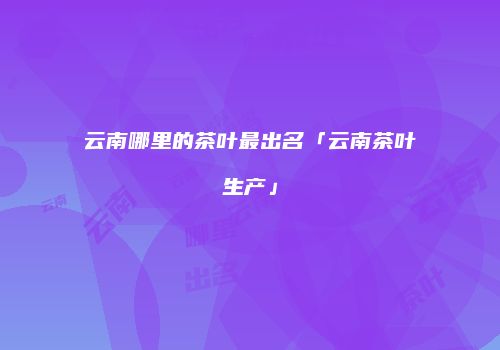 云南哪里的茶叶最出名「云南茶叶生产」
