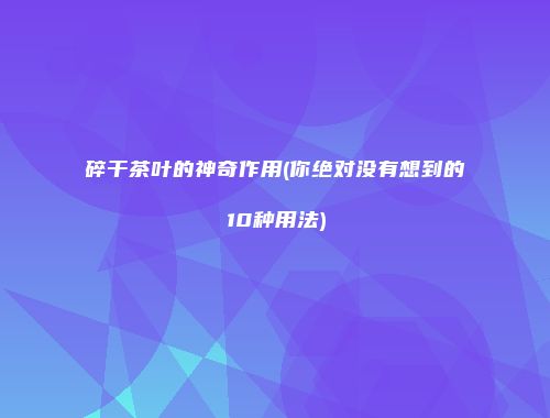 碎干茶叶的神奇作用(你绝对没有想到的10种用法)