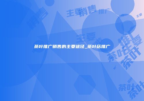 茶叶推广销售的主要途径_茶叶店推广