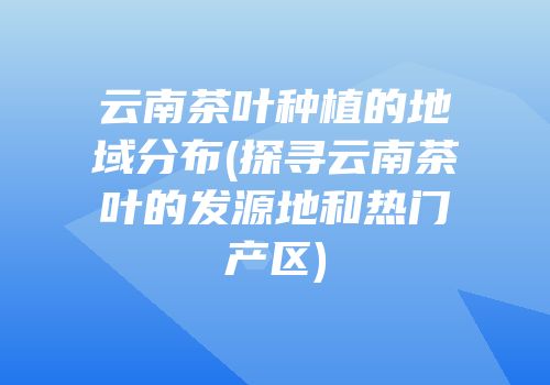 云南茶叶种植的地域分布(探寻云南茶叶的发源地和热门产区)