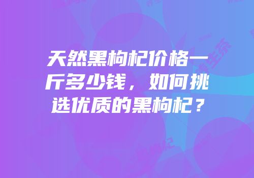 天然黑枸杞价格一斤多少钱，如何挑选优质的黑枸杞？