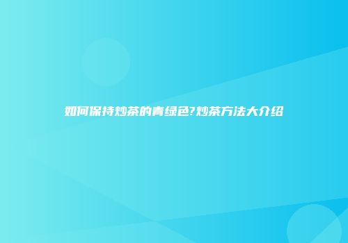 如何保持炒茶的青绿色?炒茶方法大介绍