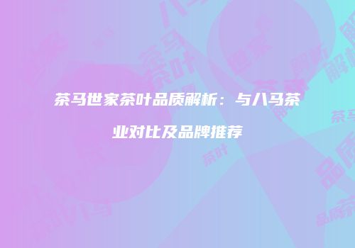 茶马世家茶叶品质解析：与八马茶业对比及品牌推荐