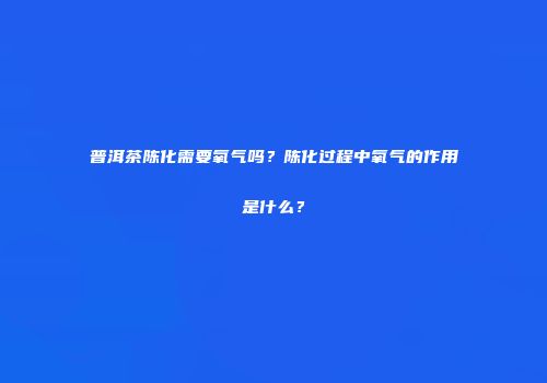 普洱茶陈化需要氧气吗？陈化过程中氧气的作用是什么？