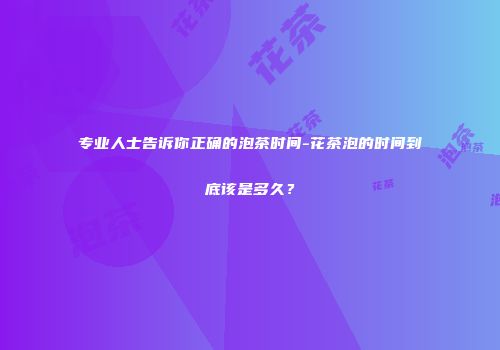 专业人士告诉你正确的泡茶时间-花茶泡的时间到底该是多久？