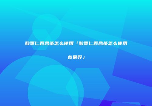 酸枣仁百合茶怎么使用「酸枣仁百合茶怎么使用效果好」