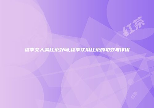 秋季女人喝红茶好吗,秋季饮用红茶的功效与作用